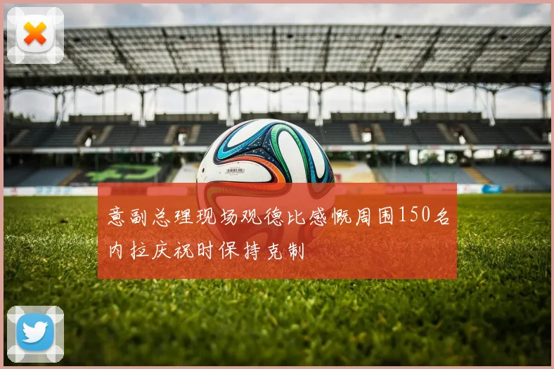 意副总理现场观德比感慨周围150名内拉庆祝时保持克制