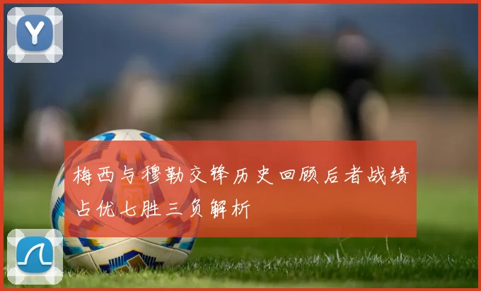 梅西与穆勒交锋历史回顾后者战绩占优七胜三负解析