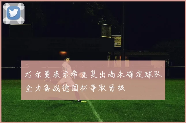 尤尔曼表示希克复出尚未确定球队全力备战德国杯争取晋级