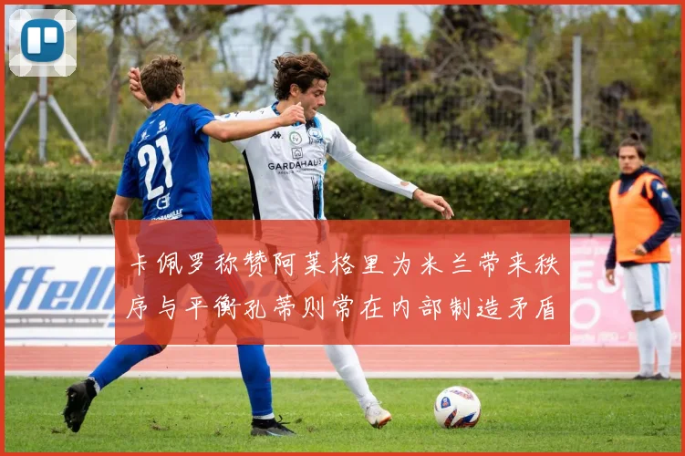 卡佩罗称赞阿莱格里为米兰带来秩序与平衡孔蒂则常在内部制造矛盾