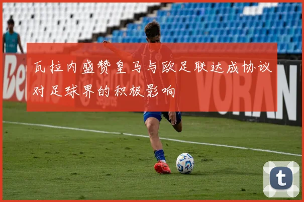 瓦拉内盛赞皇马与欧足联达成协议对足球界的积极影响