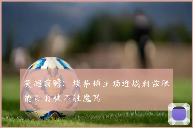 英超前瞻：埃弗顿主场迎战利兹联能否打破不胜魔咒