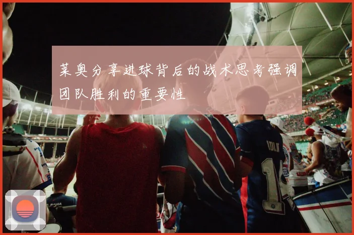 莱奥分享进球背后的战术思考强调团队胜利的重要性