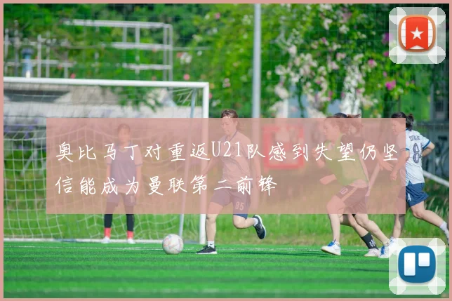 奥比马丁对重返U21队感到失望仍坚信能成为曼联第二前锋