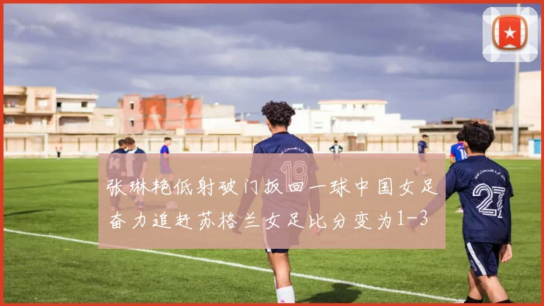 张琳艳低射破门扳回一球中国女足奋力追赶苏格兰女足比分变为1-3