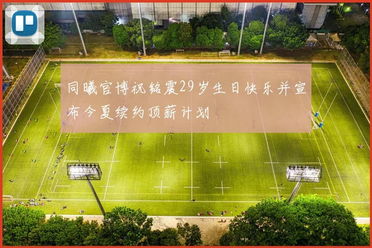 同曦官博祝铭震29岁生日快乐并宣布今夏续约顶薪计划