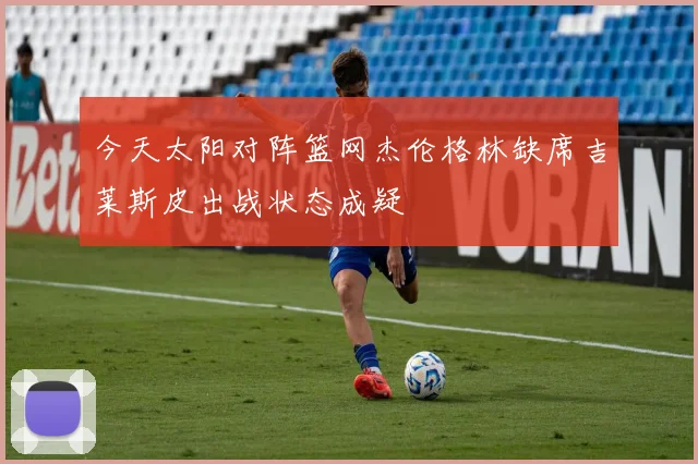 今天太阳对阵篮网杰伦格林缺席吉莱斯皮出战状态成疑
