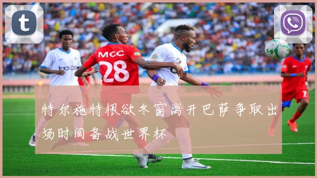 特尔施特根欲冬窗离开巴萨争取出场时间备战世界杯