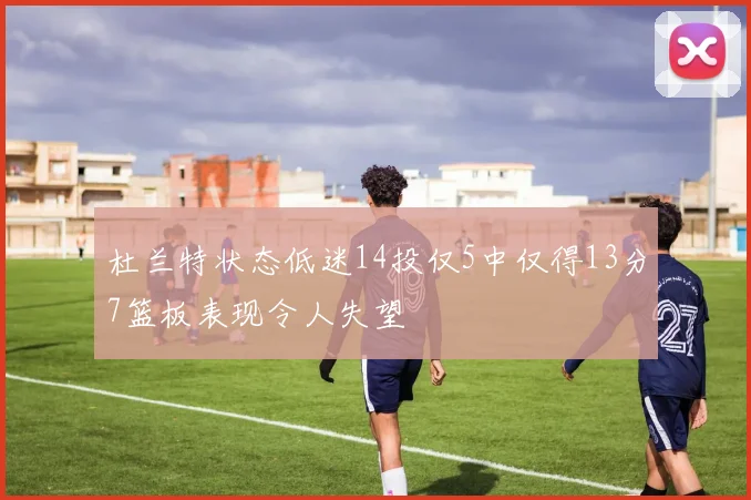 杜兰特状态低迷14投仅5中仅得13分7篮板表现令人失望