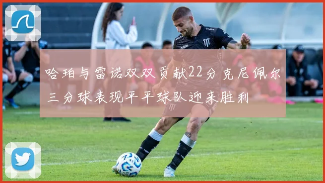 哈珀与雷诺双双贡献22分克尼佩尔三分球表现平平球队迎来胜利