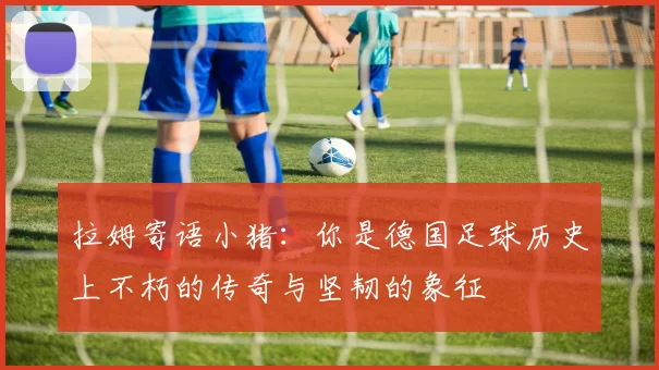 拉姆寄语小猪：你是德国足球历史上不朽的传奇与坚韧的象征