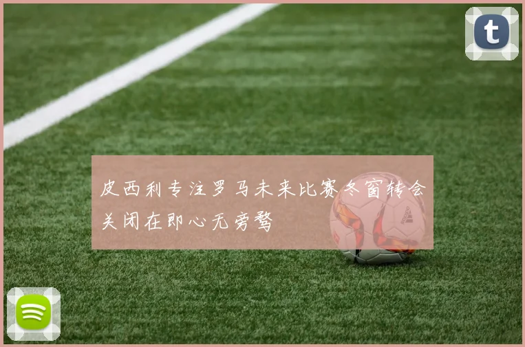 皮西利专注罗马未来比赛冬窗转会关闭在即心无旁骛