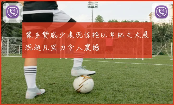 蒙克赞威少表现惊艳以年纪之大展现超凡实力令人震撼