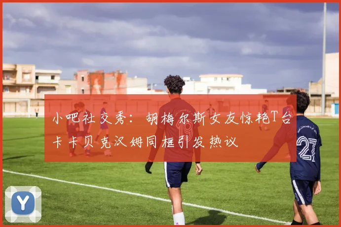 小吧社交秀：胡梅尔斯女友惊艳T台卡卡贝克汉姆同框引发热议