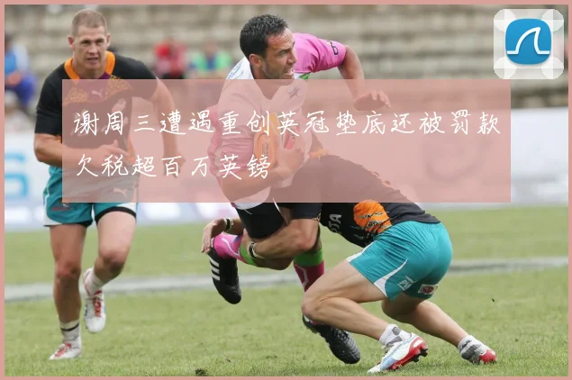 谢周三遭遇重创英冠垫底还被罚款欠税超百万英镑