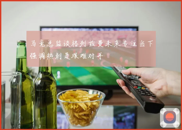 马竞总监谈格列兹曼未来专注当下强调热刺是艰难对手