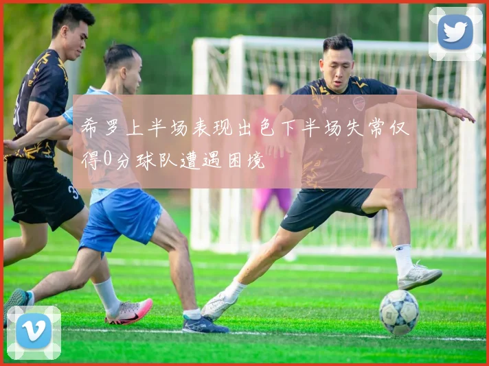 希罗上半场表现出色下半场失常仅得0分球队遭遇困境
