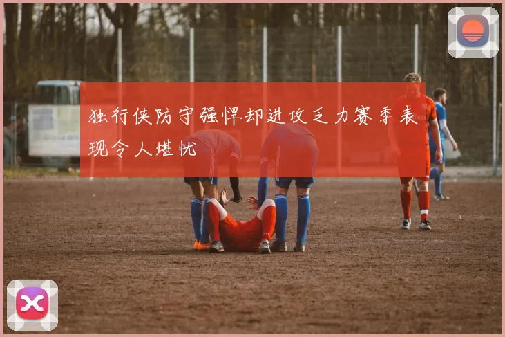 独行侠防守强悍却进攻乏力赛季表现令人堪忧