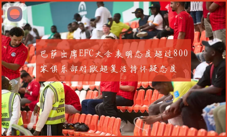 巴萨出席EFC大会表明态度超过800家俱乐部对欧超复活持怀疑态度