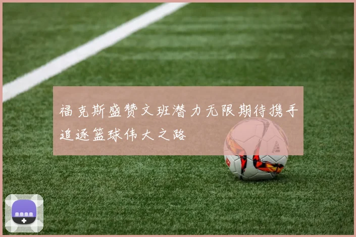 福克斯盛赞文班潜力无限期待携手追逐篮球伟大之路